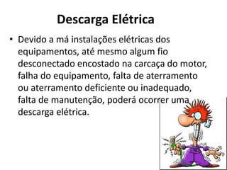 Descarga Elétrica
• Devido a má instalações elétricas dos
equipamentos, até mesmo algum fio
desconectado encostado na carcaça do motor,
falha do equipamento, falta de aterramento
ou aterramento deficiente ou inadequado,
falta de manutenção, poderá ocorrer uma
descarga elétrica.
 