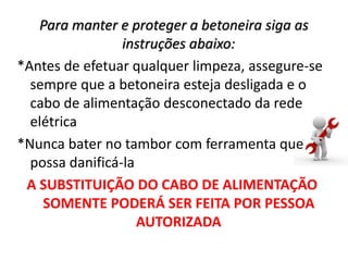 Para manter e proteger a betoneira siga as
instruções abaixo:
*Antes de efetuar qualquer limpeza, assegure-se
sempre que a betoneira esteja desligada e o
cabo de alimentação desconectado da rede
elétrica
*Nunca bater no tambor com ferramenta que
possa danificá-la
A SUBSTITUIÇÃO DO CABO DE ALIMENTAÇÃO
SOMENTE PODERÁ SER FEITA POR PESSOA
AUTORIZADA
 