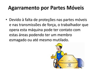 Agarramento por Partes Móveis
• Devido à falta de proteções nas partes móveis
e nas transmissões de força, o trabalhador que
opera esta máquina pode ter contato com
estas áreas podendo ter um membro
esmagado ou até mesmo mutilado.
 