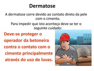 Dermatose
A dermatose corre devido ao contato direto da pele
com o cimento.
Para impedir que isto aconteça deve-se ter o
seguinte cuidado:
Deve-se proteger o
operador da betoneira
contra o contato com o
cimento principalmente
através do uso de luvas.
 