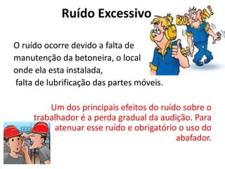 Ruído Excessivo
O ruído ocorre devido a falta de
manutenção da betoneira, o local
onde ela esta instalada,
falta de lubrificação das partes móveis.
Um dos principais efeitos do ruído sobre o
trabalhador é a perda gradual da audição. Para
atenuar esse ruído e obrigatório o uso do
abafador.
 