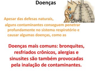 Doenças
Apesar das defesas naturais,
alguns contaminantes conseguem penetrar
profundamente no sistema respiratório e
causar algumas doenças, como as
Doenças mais comuns: bronquites,
resfriados crônicos, alergias e
sinusites são também provocadas
pela inalação de contaminantes.
 