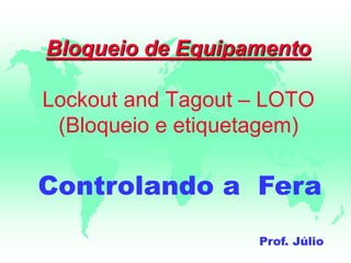 Bloqueio de Equipamento
Lockout and Tagout – LOTO
(Bloqueio e etiquetagem)
Controlando a Fera
Prof. Júlio
 