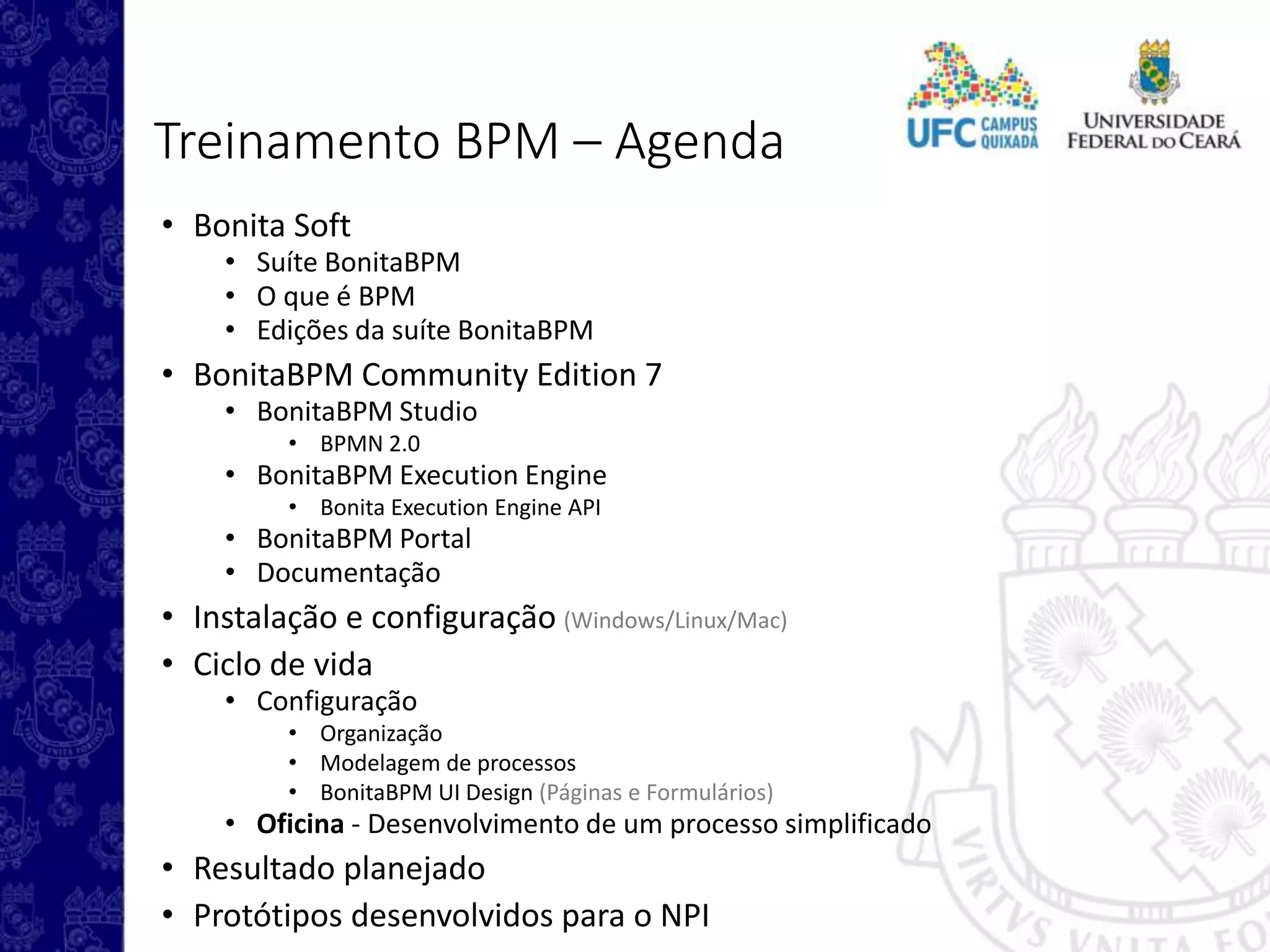 Treinamento BPM – Agenda
• Bonita Soft
• Suíte BonitaBPM
• O que é BPM
• Edições da suíte BonitaBPM
• BonitaBPM Community Edition 7
• BonitaBPM Studio
• BPMN 2.0
• BonitaBPM Execution Engine
• Bonita Execution Engine API
• BonitaBPM Portal
• Documentação
• Instalação e configuração (Windows/Linux/Mac)
• Ciclo de vida
• Configuração
• Organização
• Modelagem de processos
• BonitaBPM UI Design (Páginas e Formulários)
• Oficina - Desenvolvimento de um processo simplificado
• Resultado planejado
• Protótipos desenvolvidos para o NPI
 