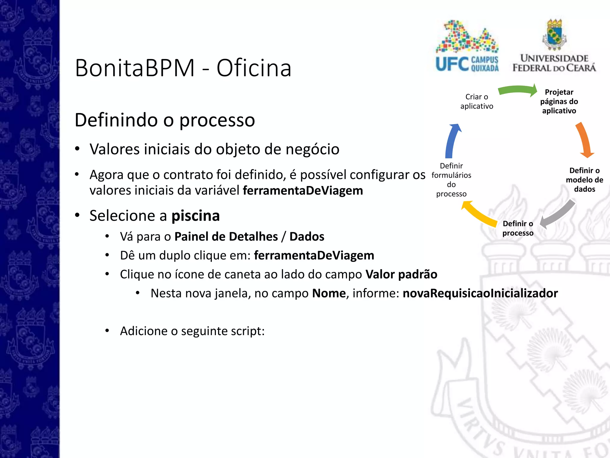 Projetar
páginas do
aplicativo
Definir o
modelo de
dados
Definir o
processo
Definir
formulários
do
processo
Criar o
aplicativo
BonitaBPM - Oficina
Definindo o processo
• Valores iniciais do objeto de negócio
• Agora que o contrato foi definido, é possível configurar os
valores iniciais da variável ferramentaDeViagem
• Selecione a piscina
• Vá para o Painel de Detalhes / Dados
• Dê um duplo clique em: ferramentaDeViagem
• Clique no ícone de caneta ao lado do campo Valor padrão
• Nesta nova janela, no campo Nome, informe: novaRequisicaoInicializador
• Adicione o seguinte script:
 