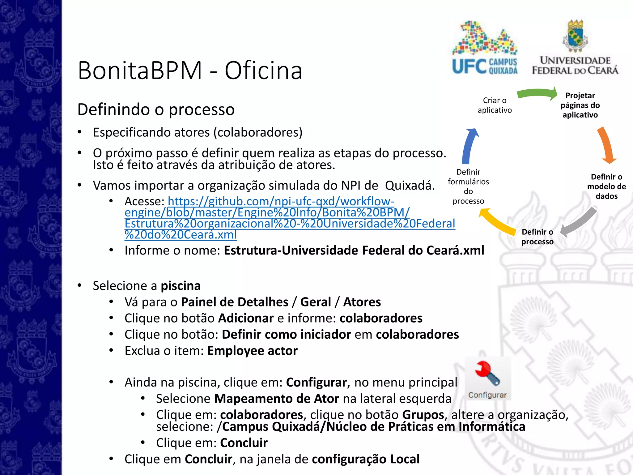 Projetar
páginas do
aplicativo
Definir o
modelo de
dados
Definir o
processo
Definir
formulários
do
processo
Criar o
aplicativo
BonitaBPM - Oficina
Definindo o processo
• Especificando atores (colaboradores)
• O próximo passo é definir quem realiza as etapas do processo.
Isto é feito através da atribuição de atores.
• Vamos importar a organização simulada do NPI de Quixadá.
• Acesse: https://github.com/npi-ufc-qxd/workflow-
engine/blob/master/Engine%20Info/Bonita%20BPM/
Estrutura%20organizacional%20-%20Universidade%20Federal
%20do%20Ceará.xml
• Informe o nome: Estrutura-Universidade Federal do Ceará.xml
• Selecione a piscina
• Vá para o Painel de Detalhes / Geral / Atores
• Clique no botão Adicionar e informe: colaboradores
• Clique no botão: Definir como iniciador em colaboradores
• Exclua o item: Employee actor
• Ainda na piscina, clique em: Configurar, no menu principal
• Selecione Mapeamento de Ator na lateral esquerda
• Clique em: colaboradores, clique no botão Grupos, altere a organização,
selecione: /Campus Quixadá/Núcleo de Práticas em Informática
• Clique em: Concluir
• Clique em Concluir, na janela de configuração Local
 