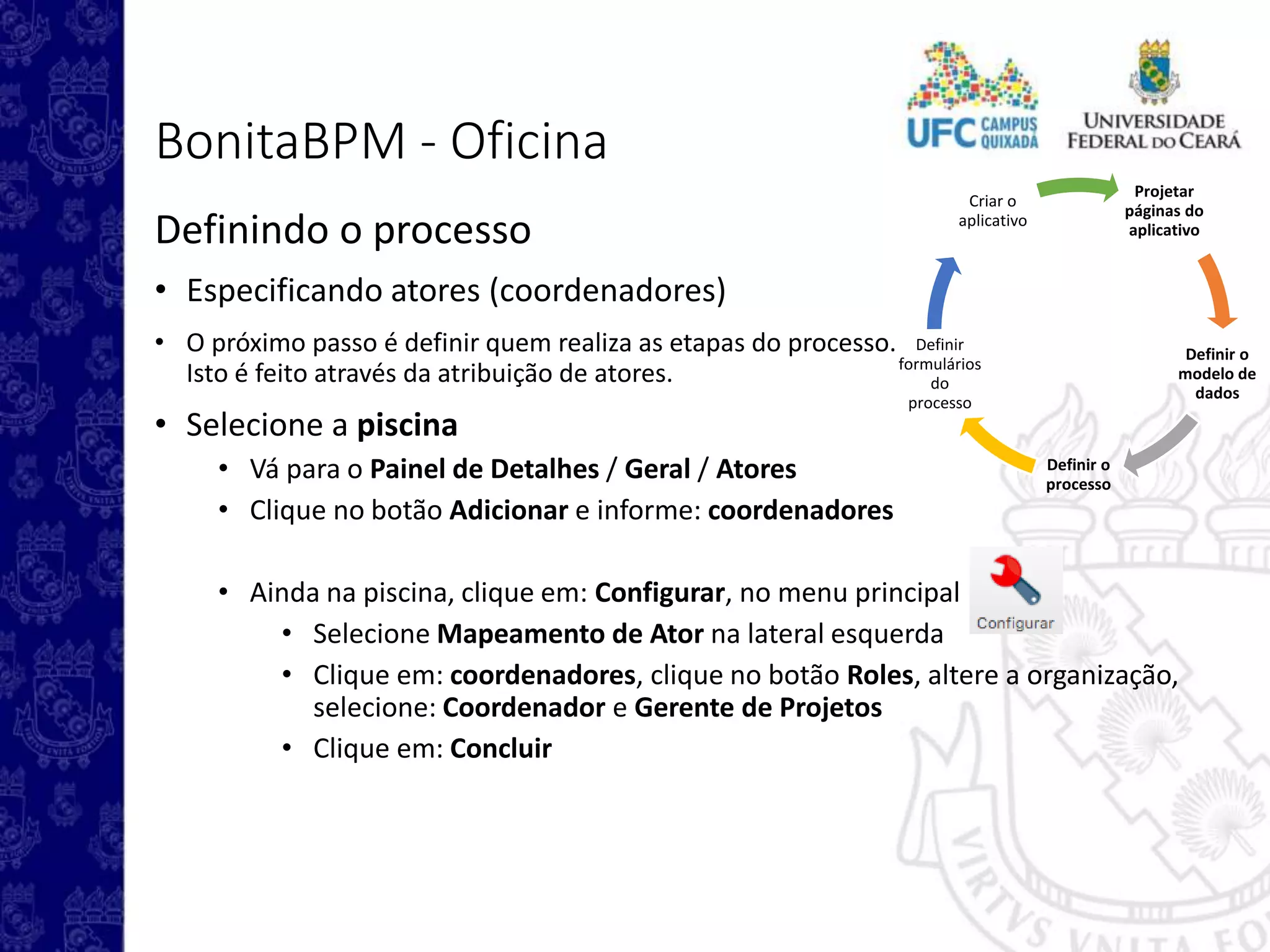Projetar
páginas do
aplicativo
Definir o
modelo de
dados
Definir o
processo
Definir
formulários
do
processo
Criar o
aplicativo
BonitaBPM - Oficina
Definindo o processo
• Especificando atores (coordenadores)
• O próximo passo é definir quem realiza as etapas do processo.
Isto é feito através da atribuição de atores.
• Selecione a piscina
• Vá para o Painel de Detalhes / Geral / Atores
• Clique no botão Adicionar e informe: coordenadores
• Ainda na piscina, clique em: Configurar, no menu principal
• Selecione Mapeamento de Ator na lateral esquerda
• Clique em: coordenadores, clique no botão Roles, altere a organização,
selecione: Coordenador e Gerente de Projetos
• Clique em: Concluir
 