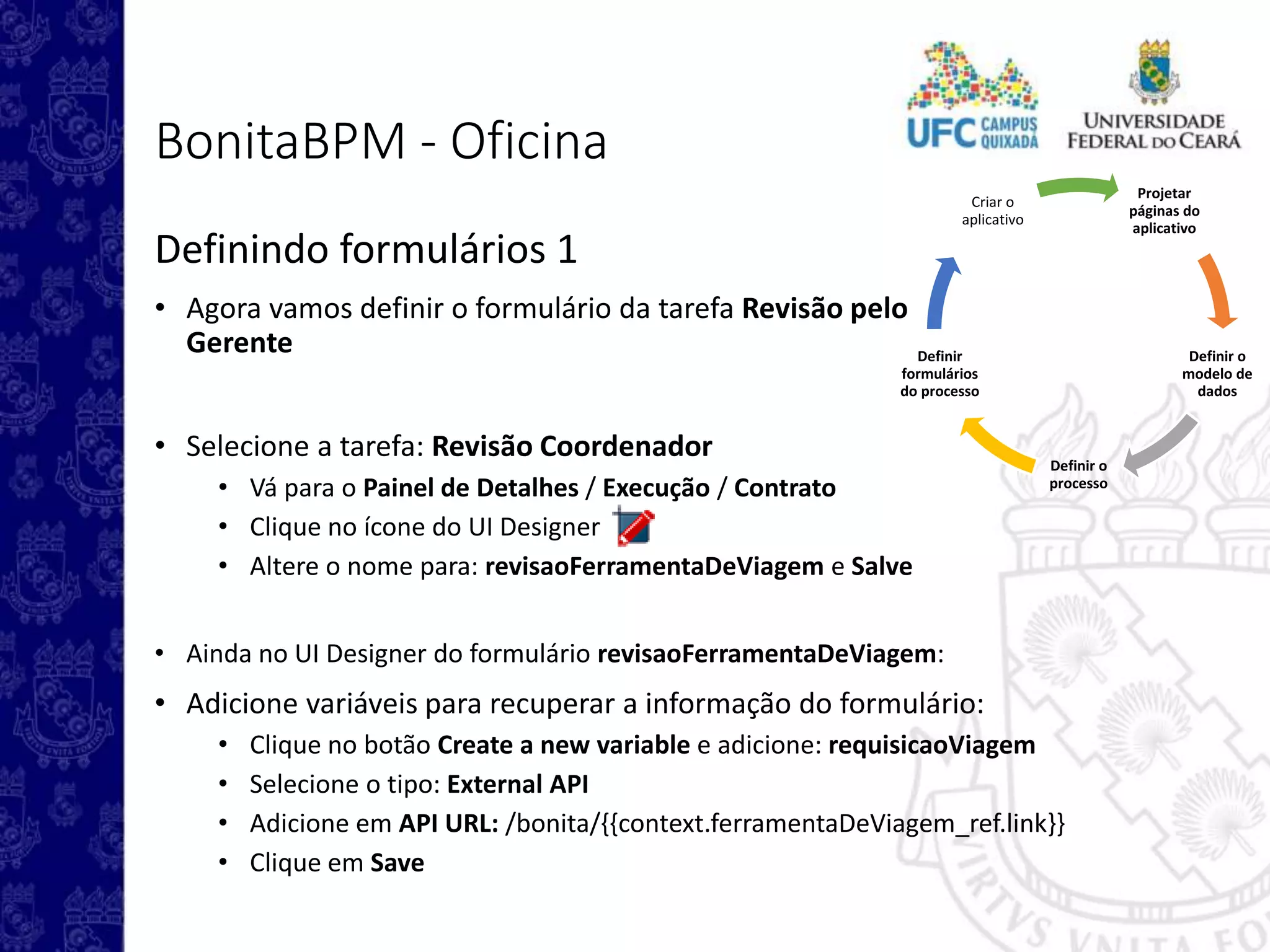 Projetar
páginas do
aplicativo
Definir o
modelo de
dados
Definir o
processo
Definir
formulários
do processo
Criar o
aplicativo
BonitaBPM - Oficina
Definindo formulários 1
• Agora vamos definir o formulário da tarefa Revisão pelo
Gerente
• Selecione a tarefa: Revisão Coordenador
• Vá para o Painel de Detalhes / Execução / Contrato
• Clique no ícone do UI Designer
• Altere o nome para: revisaoFerramentaDeViagem e Salve
• Ainda no UI Designer do formulário revisaoFerramentaDeViagem:
• Adicione variáveis para recuperar a informação do formulário:
• Clique no botão Create a new variable e adicione: requisicaoViagem
• Selecione o tipo: External API
• Adicione em API URL: /bonita/{{context.ferramentaDeViagem_ref.link}}
• Clique em Save
 