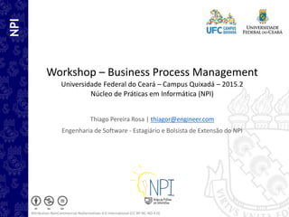 NPI
Workshop – Business Process Management
Universidade Federal do Ceará – Campus Quixadá – 2015.2
Núcleo de Práticas em Informática (NPI)
Thiago Pereira Rosa | thiagor@engineer.com
Engenharia de Software - Estagiário e Bolsista de Extensão do NPI
Attribution-NonCommercial-NoDerivatives 4.0 International (CC BY-NC-ND 4.0)
 