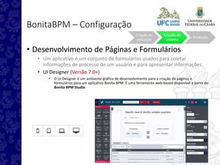 BonitaBPM – Configuração
• Desenvolvimento de Páginas e Formulários
• Um aplicativo é um conjunto de formulários usados para coletar
informações de processo de um usuário e para apresentar informações.
• UI Designer (Versão 7.0+)
• O UI Designer é um ambiente gráfico de desenvolvimento para a criação de páginas e
formulários para um aplicativo Bonita BPM. É uma ferramenta web-based disponível a partir do
Bonita BPM Studio.
Criação da
aplicação
Criação do
sistema
Produção
 