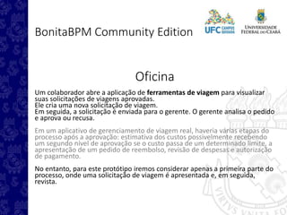 BonitaBPM Community Edition
Oficina
Um colaborador abre a aplicação de ferramentas de viagem para visualizar
suas solicitações de viagens aprovadas.
Ele cria uma nova solicitação de viagem.
Em seguida, a solicitação é enviada para o gerente. O gerente analisa o pedido
e aprova ou recusa.
Em um aplicativo de gerenciamento de viagem real, haveria várias etapas do
processo após a aprovação: estimativa dos custos possivelmente recebendo
um segundo nível de aprovação se o custo passa de um determinado limite, a
apresentação de um pedido de reembolso, revisão de despesas e autorização
de pagamento.
No entanto, para este protótipo iremos considerar apenas a primeira parte do
processo, onde uma solicitação de viagem é apresentada e, em seguida,
revista.
 