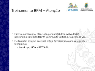 Treinamento BPM – Atenção
• Este treinamento foi planejado para um(a) desenvolvedor(a)
utilizando a suíte BonitaBPM Community Edition pela primeira vez.
• Ele também assume que você esteja familiarizado com as seguintes
tecnologias:
• JavaScript, JSON e REST API.
 