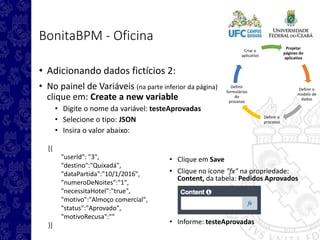 Projetar
páginas do
aplicativo
Definir o
modelo de
dados
Definir o
processo
Definir
formulários
do
processo
Criar o
aplicativo
BonitaBPM - Oficina
• Adicionando dados fictícios 2:
• No painel de Variáveis (na parte inferior da página)
clique em: Create a new variable
• Digite o nome da variável: testeAprovadas
• Selecione o tipo: JSON
• Insira o valor abaixo:
[{
"userId": "3",
"destino":"Quixadá",
"dataPartida":"10/1/2016",
"numeroDeNoites":"1",
"necessitaHotel":"true",
"motivo":"Almoço comercial",
"status":"Aprovado",
"motivoRecusa":""
}]
• Clique em Save
• Clique no ícone "fx" na propriedade:
Content, da tabela: Pedidos Aprovados
• Informe: testeAprovadas
 