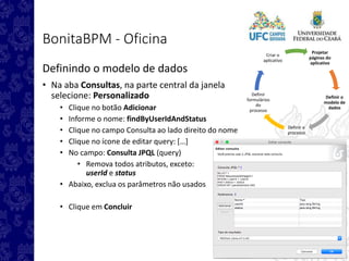 Projetar
páginas do
aplicativo
Definir o
modelo de
dados
Definir o
processo
Definir
formulários
do
processo
Criar o
aplicativo
BonitaBPM - Oficina
Definindo o modelo de dados
• Na aba Consultas, na parte central da janela
selecione: Personalizado
• Clique no botão Adicionar
• Informe o nome: findByUserIdAndStatus
• Clique no campo Consulta ao lado direito do nome
• Clique no ícone de editar query: […]
• No campo: Consulta JPQL (query)
• Remova todos atributos, exceto:
userId e status
• Abaixo, exclua os parâmetros não usados
• Clique em Concluir
 