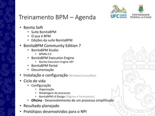 Treinamento BPM – Agenda
• Bonita Soft
• Suíte BonitaBPM
• O que é BPM
• Edições da suíte BonitaBPM
• BonitaBPM Community Edition 7
• BonitaBPM Studio
• BPMN 2.0
• BonitaBPM Execution Engine
• Bonita Execution Engine API
• BonitaBPM Portal
• Documentação
• Instalação e configuração (Windows/Linux/Mac)
• Ciclo de vida
• Configuração
• Organização
• Modelagem de processos
• BonitaBPM UI Design (Páginas e Formulários)
• Oficina - Desenvolvimento de um processo simplificado
• Resultado planejado
• Protótipos desenvolvidos para o NPI
 