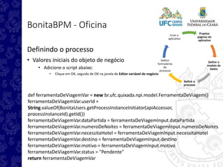 Projetar
páginas do
aplicativo
Definir o
modelo de
dados
Definir o
processo
Definir
formulários
do
processo
Criar o
aplicativo
BonitaBPM - Oficina
Definindo o processo
• Valores iniciais do objeto de negócio
• Adicione o script abaixo:
• Clique em OK, seguido de OK na janela de Editar variável de negócio
def ferramentaDeViagemVar = new br.ufc.quixada.npi.model.FerramentaDeViagem()
ferramentaDeViagemVar.userId =
String.valueOf(BonitaUsers.getProcessInstanceInitiator(apiAccessor,
processInstanceId).getId())
ferramentaDeViagemVar.dataPartida = ferramentaDeViagemInput.dataPartida
ferramentaDeViagemVar.numeroDeNoites = ferramentaDeViagemInput.numeroDeNoites
ferramentaDeViagemVar.necessitaHotel = ferramentaDeViagemInput.necessitaHotel
ferramentaDeViagemVar.destino = ferramentaDeViagemInput.destino
ferramentaDeViagemVar.motivo = ferramentaDeViagemInput.motivo
ferramentaDeViagemVar.status = "Pendente"
return ferramentaDeViagemVar
 