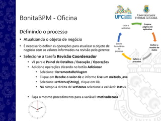 Projetar
páginas do
aplicativo
Definir o
modelo de
dados
Definir o
processo
Definir
formulários
do
processo
Criar o
aplicativo
BonitaBPM - Oficina
Definindo o processo
• Atualizando o objeto de negócio
• É necessário definir as operações para atualizar o objeto de
negócio com os valores informados na revisão pelo gerente
• Selecione a tarefa Revisão Coordenador
• Vá para o Painel de Detalhes / Execução / Operações
• Adicione operações clicando no botão Adicionar
• Selecione: ferramentaDeViagem
• Clique em Recebe o valor de e informe Use um método java
• Selecione setStatus(String), clique em Ok
• No campo à direita de setStatus selecione a variável: status
• Faça o mesmo procedimento para a variável: motivoRecusa
 