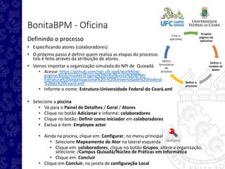 Projetar
páginas do
aplicativo
Definir o
modelo de
dados
Definir o
processo
Definir
formulários
do
processo
Criar o
aplicativo
BonitaBPM - Oficina
Definindo o processo
• Especificando atores (colaboradores)
• O próximo passo é definir quem realiza as etapas do processo.
Isto é feito através da atribuição de atores.
• Vamos importar a organização simulada do NPI de Quixadá.
• Acesse: https://github.com/npi-ufc-qxd/workflow-
engine/blob/master/Engine%20Info/Bonita%20BPM/
Estrutura%20organizacional%20-%20Universidade%20Federal
%20do%20Ceará.xml
• Informe o nome: Estrutura-Universidade Federal do Ceará.xml
• Selecione a piscina
• Vá para o Painel de Detalhes / Geral / Atores
• Clique no botão Adicionar e informe: colaboradores
• Clique no botão: Definir como iniciador em colaboradores
• Exclua o item: Employee actor
• Ainda na piscina, clique em: Configurar, no menu principal
• Selecione Mapeamento de Ator na lateral esquerda
• Clique em: colaboradores, clique no botão Grupos, altere a organização,
selecione: /Campus Quixadá/Núcleo de Práticas em Informática
• Clique em: Concluir
• Clique em Concluir, na janela de configuração Local
 