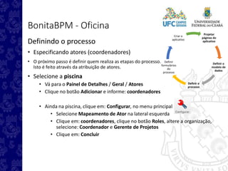 Projetar
páginas do
aplicativo
Definir o
modelo de
dados
Definir o
processo
Definir
formulários
do
processo
Criar o
aplicativo
BonitaBPM - Oficina
Definindo o processo
• Especificando atores (coordenadores)
• O próximo passo é definir quem realiza as etapas do processo.
Isto é feito através da atribuição de atores.
• Selecione a piscina
• Vá para o Painel de Detalhes / Geral / Atores
• Clique no botão Adicionar e informe: coordenadores
• Ainda na piscina, clique em: Configurar, no menu principal
• Selecione Mapeamento de Ator na lateral esquerda
• Clique em: coordenadores, clique no botão Roles, altere a organização,
selecione: Coordenador e Gerente de Projetos
• Clique em: Concluir
 