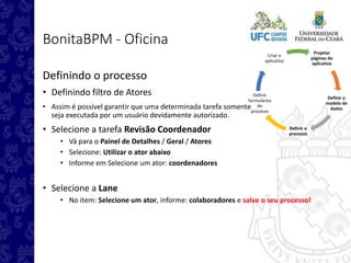 Projetar
páginas do
aplicativo
Definir o
modelo de
dados
Definir o
processo
Definir
formulários
do
processo
Criar o
aplicativo
BonitaBPM - Oficina
Definindo o processo
• Definindo filtro de Atores
• Assim é possível garantir que uma determinada tarefa somente
seja executada por um usuário devidamente autorizado.
• Selecione a tarefa Revisão Coordenador
• Vá para o Painel de Detalhes / Geral / Atores
• Selecione: Utilizar o ator abaixo
• Informe em Selecione um ator: coordenadores
• Selecione a Lane
• No item: Selecione um ator, informe: colaboradores e salve o seu processo!
 