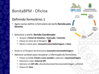 Projetar
páginas do
aplicativo
Definir o
modelo de
dados
Definir o
processo
Definir
formulários
do processo
Criar o
aplicativo
BonitaBPM - Oficina
Definindo formulários 1
• Agora vamos definir o formulário da tarefa Revisão pelo
Gerente
• Selecione a tarefa: Revisão Coordenador
• Vá para o Painel de Detalhes / Execução / Contrato
• Clique no ícone do UI Designer
• Altere o nome para: revisaoFerramentaDeViagem e Salve
• Ainda no UI Designer do formulário revisaoFerramentaDeViagem:
• Adicione variáveis para recuperar a informação do formulário:
• Clique no botão Create a new variable e adicione: requisicaoViagem
• Selecione o tipo: External API
• Adicione em API URL: /bonita/{{context.ferramentaDeViagem_ref.link}}
• Clique em Save
 