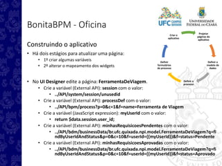 Projetar
páginas do
aplicativo
Definir o
modelo de
dados
Definir o
processo
Definir
formulários
do processo
Criar o
aplicativo
BonitaBPM - Oficina
Construindo o aplicativo
• Há dois estágios para atualizar uma página:
• 1º criar algumas variáveis
• 2º alterar o mapeamento dos widgets
• No UI Designer edite a página: FerramentaDeViagem.
• Crie a variável (External API): session com o valor:
• ../API/system/session/unusedid
• Crie a variável (External API): processDef com o valor:
• ../API/bpm/process?p=0&c=1&f=name=Ferramenta de Viagem
• Crie a variável (JavaScript expression): myUserId com o valor:
• return $data.session.user_id;
• Crie a variável (External API): minhasRequisicoesPendentes com o valor:
• ../API/bdm/businessData/br.ufc.quixada.npi.model.FerramentaDeViagem?q=fi
ndByUserIdAndStatus&p=0&c=10&f=userId={{myUserId}}&f=status=Pendente
• Crie a variável (External API): minhasRequisicoesAprovadas com o valor:
• ../API/bdm/businessData/br.ufc.quixada.npi.model.FerramentaDeViagem?q=fi
ndByUserIdAndStatus&p=0&c=10&f=userId={{myUserId}}&f=status=Aprovado
 