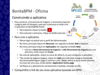 Projetar
páginas do
aplicativo
Definir o
modelo de
dados
Definir o
processo
Definir
formulários
do processo
Criar o
aplicativo
BonitaBPM - Oficina
Construindo o aplicativo
• Para construir a Ferramenta de Viagem, é necessário exportar
a página pelo UI Designer, executar o processo e então criar
o aplicativo no BonitaBPM Portal:
• Para exportar clique no botão:
• Para executar o processo, clique no botão executar:
• Para criar o aplicativo
• Efetue login no portal com o perfil de Administrador.
• No menu principal clique em Recursos, em seguida no botão Add e importe.
• No menu principal clique em Aplicações, em seguida no botão New.
• Informe o Nome (Ferramenta de viagem) e a URL (ferramenta-de-viagem) para este
aplicativo, então clique em Create.
• Na Lista de Aplicações, clique no ícone de editar […], para configurar o aplicativo.
• *Na sessão de páginas (pages), clique em Add para adicionar a página importada
(FerramentaDeViagem page) e informe a URL: inicio, defina-a como Home clicando
no ícone de uma casa, então delete: Application home page.
• Verifique se o aplicativo foi corretamente instalado, clicando na URL.
• Compartilhe o link do seu novo aplicativo baseado em BPM.
 
