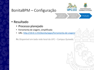 BonitaBPM – Configuração
• Resultado
• Processo planejado
• Ferramenta de viagem, simplificada
• URL: http://10.0.1.215/bonita/apps/Ferramenta-de-viagem
Ps: Disponível em toda rede local da UFC – Campus Quixadá.
Criação da
aplicação
Criação do
sistema
Produção
 