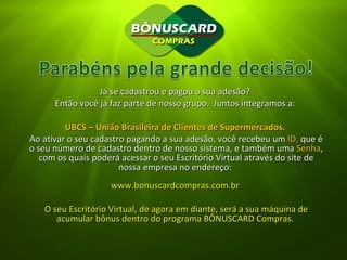 Já se cadastrou e pagou a sua adesão?  Então você já faz parte de nosso grupo.  Juntos integramos a:  UBCS – União Brasileira de Clientes de Supermercados.   Ao ativar o seu cadastro pagando a sua adesão, você recebeu um  ID,  que é o seu número de cadastro dentro de nosso sistema, e também uma  Senha , com os quais poderá acessar o seu Escritório Virtual através do site de nossa empresa no endereço:  www.bonuscardcompras.com.br  O seu Escritório Virtual, de agora em diante, será a sua máquina de acumular bônus dentro do programa BÔNUSCARD Compras.  