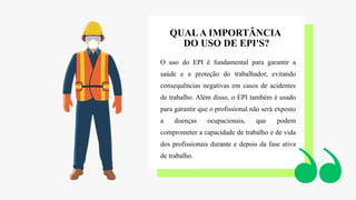 O uso do EPI é fundamental para garantir a
saúde e a proteção do trabalhador, evitando
consequências negativas em casos de acidentes
de trabalho. Além disso, o EPI também é usado
para garantir que o profissional não será exposto
a doenças ocupacionais, que podem
comprometer a capacidade de trabalho e de vida
dos profissionais durante e depois da fase ativa
de trabalho.
QUALA IMPORTÂNCIA
DO USO DE EPI'S?
 