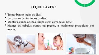 O QUE FAZER?
 Tomar banho todos os dias;
 Escovar os dentes todos os dias;
 Manter as unhas curtas, limpas sem esmalte ou base;
 Manter os cabelos curtos ou presos, e totalmente protegidos por
toucas;
 