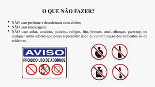 O QUE NÃO FAZER?
 NÃO usar perfume e desodorante com cheiro;
 NÃO usar maquiagem;
 NÃO usar colar, amuleto, pulseira, relógio, fita, brincos, anel, alianças, piercing, ou
qualquer outro adorno que possa representar risco de contaminação dos alimentos ou de
acidentes.
 