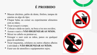 É PROIBIDO
 Mascar chicletes, palito de dente, fósforo, tampas de
canetas ou algo do tipo;
 Chupar balas ou comer ou experimentar alimentos
com as mãos;
 Tocar (coçar) o corpo;
 Colocar o dedo no nariz, na boca e/ou nos ouvidos;
 Assoar o nariz e NÃO HIGIENIZAR AS MÃOS;
 Mexer no cabelo ou pentear-se;
 Enxugar o suor com as mãos, panos ou qualquer
peça do uniforme;
 Tocar maçanetas, celulares ou outros objetos alheios
à atividade e NÃO HIGIENIZAR AS MÃOS;
 Fazer uso de utensílios e equipamentos sujos;
 