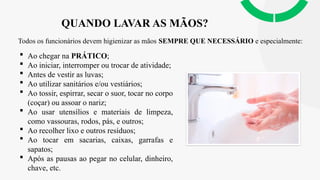 QUANDO LAVAR AS MÃOS?
Todos os funcionários devem higienizar as mãos SEMPRE QUE NECESSÁRIO e especialmente:
 Ao chegar na PRÁTICO;
 Ao iniciar, interromper ou trocar de atividade;
 Antes de vestir as luvas;
 Ao utilizar sanitários e/ou vestiários;
 Ao tossir, espirrar, secar o suor, tocar no corpo
(coçar) ou assoar o nariz;
 Ao usar utensílios e materiais de limpeza,
como vassouras, rodos, pás, e outros;
 Ao recolher lixo e outros resíduos;
 Ao tocar em sacarias, caixas, garrafas e
sapatos;
 Após as pausas ao pegar no celular, dinheiro,
chave, etc.
 