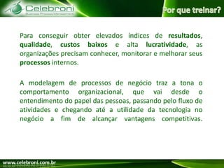 Por que treinar?Para conseguir obter elevados índices de resultados, qualidade, custos baixose alta lucratividade, as organizações precisam conhecer, monitorar e melhorar seus processos internos.A modelagem de processos de negócio traz a tona o comportamento organizacional, que vai desde o entendimento do papel das pessoas, passando pelo fluxo de atividades e chegando até a utilidade da tecnologia no negócio a fim de alcançar vantagens competitivas.