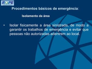 Procedimentos básicos de emergência:
Isolamento da área
• Isolar fisicamente a área sinistrada, de modo a
garantir os trabalhos de emergência e evitar que
pessoas não autorizadas adentrem ao local.
 