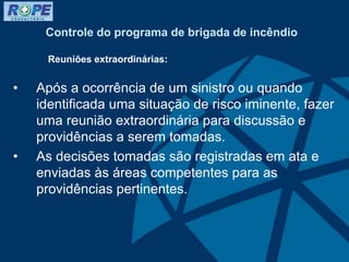 Controle do programa de brigada de incêndio
Reuniões extraordinárias:
• Após a ocorrência de um sinistro ou quando
identificada uma situação de risco iminente, fazer
uma reunião extraordinária para discussão e
providências a serem tomadas.
• As decisões tomadas são registradas em ata e
enviadas às áreas competentes para as
providências pertinentes.
 