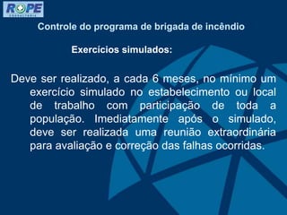 Controle do programa de brigada de incêndio
Exercícios simulados:
Deve ser realizado, a cada 6 meses, no mínimo um
exercício simulado no estabelecimento ou local
de trabalho com participação de toda a
população. Imediatamente após o simulado,
deve ser realizada uma reunião extraordinária
para avaliação e correção das falhas ocorridas.
 