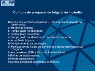 Controle do programa de brigada de incêndio
Reunião do Exercícios simulados – Deve ser elaborada ata na
qual conste:
a) Horário do evento;
b) Tempo gasto no abandono;
c) Tempo gasto no retorno;
d) Tempo gasto no atendimento de primeiros socorros;
e) Atuação da brigada;
f) Comportamento da população;
g) Participação do Corpo de Bombeiros e tempo gasto para sua
chegada;
h) Ajuda externa (PAM - Plano de Auxílio Mútuo);
i) Falhas de equipamentos;
j) Falhas operacionais;
l) Demais problemas levantados na reunião.
 