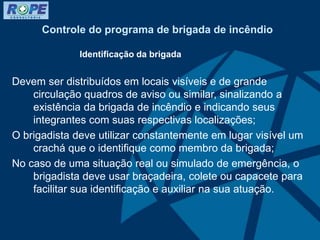 Controle do programa de brigada de incêndio
Identificação da brigada
Devem ser distribuídos em locais visíveis e de grande
circulação quadros de aviso ou similar, sinalizando a
existência da brigada de incêndio e indicando seus
integrantes com suas respectivas localizações;
O brigadista deve utilizar constantemente em lugar visível um
crachá que o identifique como membro da brigada;
No caso de uma situação real ou simulado de emergência, o
brigadista deve usar braçadeira, colete ou capacete para
facilitar sua identificação e auxiliar na sua atuação.
 