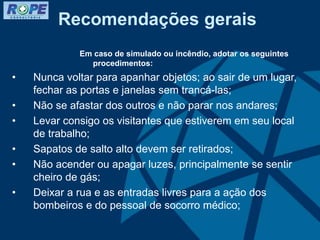 Recomendações gerais
Em caso de simulado ou incêndio, adotar os seguintes
procedimentos:
• Nunca voltar para apanhar objetos; ao sair de um lugar,
fechar as portas e janelas sem trancá-las;
• Não se afastar dos outros e não parar nos andares;
• Levar consigo os visitantes que estiverem em seu local
de trabalho;
• Sapatos de salto alto devem ser retirados;
• Não acender ou apagar luzes, principalmente se sentir
cheiro de gás;
• Deixar a rua e as entradas livres para a ação dos
bombeiros e do pessoal de socorro médico;
 