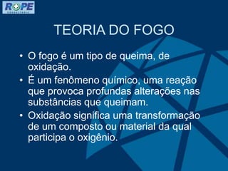 TEORIA DO FOGO
• O fogo é um tipo de queima, de
oxidação.
• É um fenômeno químico, uma reação
que provoca profundas alterações nas
substâncias que queimam.
• Oxidação significa uma transformação
de um composto ou material da qual
participa o oxigênio.
 