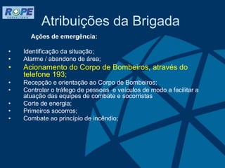 Atribuições da Brigada
Ações de emergência:
• Identificação da situação;
• Alarme / abandono de área;
• Acionamento do Corpo de Bombeiros, através do
telefone 193;
• Recepção e orientação ao Corpo de Bombeiros;
• Controlar o tráfego de pessoas e veículos de modo a facilitar a
atuação das equipes de combate e socorristas
• Corte de energia;
• Primeiros socorros;
• Combate ao princípio de incêndio;
 