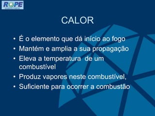 CALOR
• É o elemento que dá início ao fogo
• Mantém e amplia a sua propagação
• Eleva a temperatura de um
combustível
• Produz vapores neste combustível,
• Suficiente para ocorrer a combustão
 