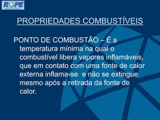 PROPRIEDADES COMBUSTÍVEIS
PONTO DE COMBUSTÃO – É a
temperatura mínima na qual o
combustível libera vapores inflamáveis,
que em contato com uma fonte de calor
externa inflama-se e não se extingue
mesmo após a retirada da fonte de
calor.
 