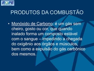 PRODUTOS DA COMBUSTÃO
• Monóxido de Carbono: é um gás sem
cheiro, gosto ou cor, que quando
inalado forma um composto estável
com o sangue – impedindo a chegada
do oxigênio aos órgãos e músculos,
bem como a expulsão do gás carbônico
dos mesmos.
 
