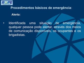 Procedimentos básicos de emergência:
Alerta:
• Identificada uma situação de emergência,
qualquer pessoa pode alertar, através dos meios
de comunicação disponíveis, os ocupantes e os
brigadistas.
 