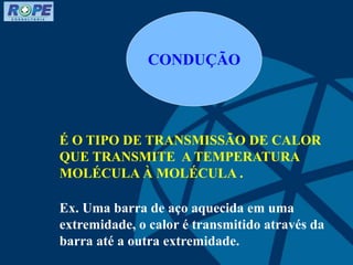 CONDUÇÃO
É O TIPO DE TRANSMISSÃO DE CALOR
QUE TRANSMITE A TEMPERATURA
MOLÉCULA À MOLÉCULA .
Ex. Uma barra de aço aquecida em uma
extremidade, o calor é transmitido através da
barra até a outra extremidade.
 