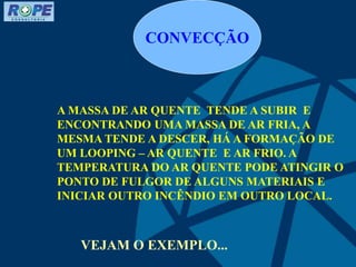 CONVECÇÃO
A MASSA DE AR QUENTE TENDE A SUBIR E
ENCONTRANDO UMA MASSA DE AR FRIA, A
MESMA TENDE A DESCER, HÁ A FORMAÇÃO DE
UM LOOPING – AR QUENTE E AR FRIO. A
TEMPERATURA DO AR QUENTE PODE ATINGIR O
PONTO DE FULGOR DE ALGUNS MATERIAIS E
INICIAR OUTRO INCÊNDIO EM OUTRO LOCAL.
VEJAM O EXEMPLO...
 