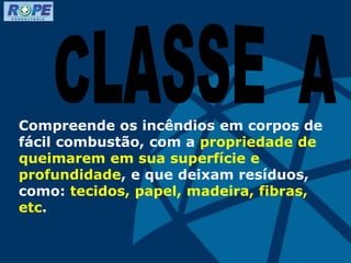 Compreende os incêndios em corpos de
fácil combustão, com a propriedade de
queimarem em sua superfície e
profundidade, e que deixam resíduos,
como: tecidos, papel, madeira, fibras,
etc.
 